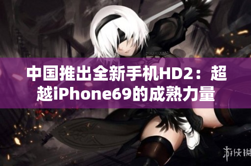 中国推出全新手机HD2：超越iPhone69的成熟力量