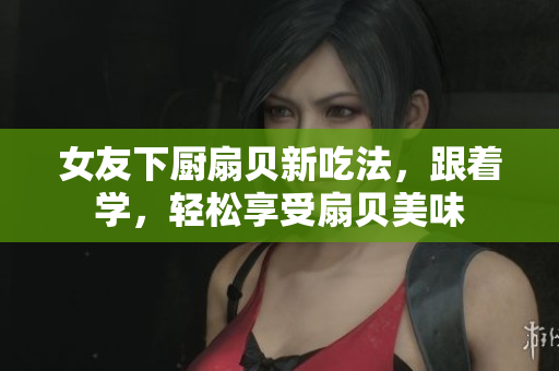 女友下厨扇贝新吃法，跟着学，轻松享受扇贝美味