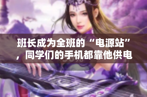 班长成为全班的“电源站”，同学们的手机都靠他供电