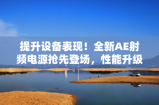 提升设备表现！全新AE射频电源抢先登场，性能升级再造辉煌