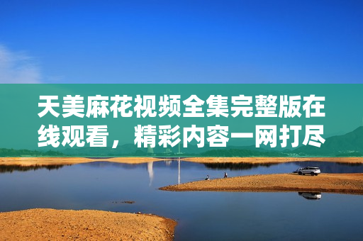 天美麻花视频全集完整版在线观看，精彩内容一网打尽