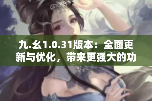 九.幺1.0.31版本：全面更新与优化，带来更强大的功能和稳定性提升