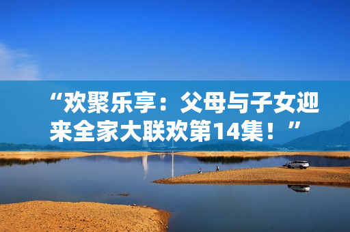 “欢聚乐享：父母与子女迎来全家大联欢第14集！”