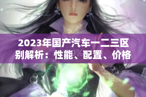 2023年国产汽车一二三区别解析：性能、配置、价格对比
