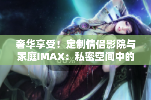 奢华享受！定制情侣影院与家庭IMAX：私密空间中的电影盛宴