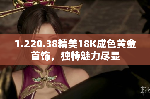 1.220.38精美18K成色黄金首饰，独特魅力尽显