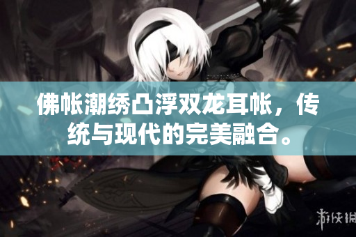 佛帐潮绣凸浮双龙耳帐，传统与现代的完美融合。