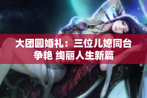 大团圆婚礼：三位儿媳同台争艳 绚丽人生新篇