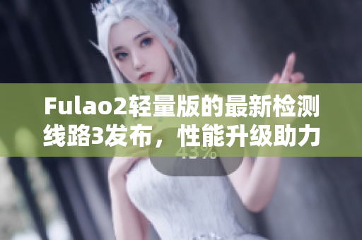 Fulao2轻量版的最新检测线路3发布，性能升级助力网速提升