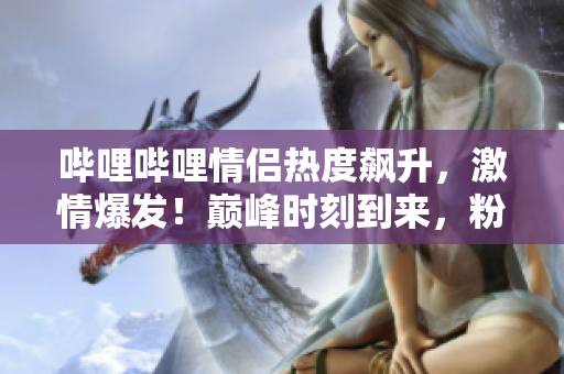 哔哩哔哩情侣热度飙升，激情爆发！巅峰时刻到来，粉丝狂欢独家揭秘