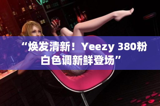 “焕发清新！Yeezy 380粉白色调新鲜登场”