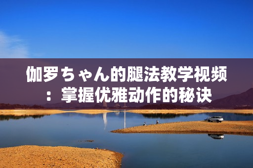 伽罗ちゃん的腿法教学视频：掌握优雅动作的秘诀