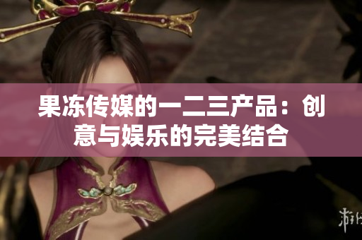 果冻传媒的一二三产品：创意与娱乐的完美结合
