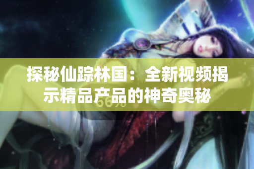 探秘仙踪林国：全新视频揭示精品产品的神奇奥秘