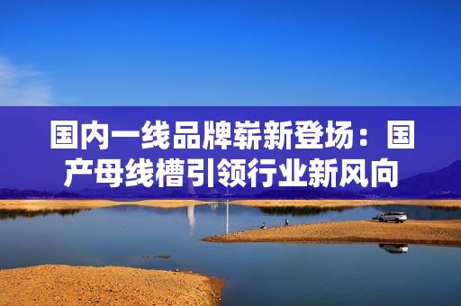 国内一线品牌崭新登场：国产母线槽引领行业新风向