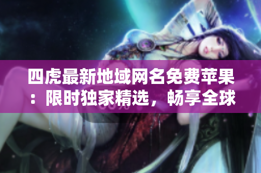 四虎最新地域网名免费苹果：限时独家精选，畅享全球最新资源