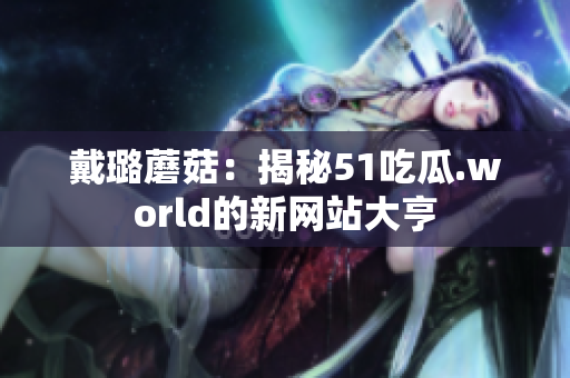 戴璐蘑菇：揭秘51吃瓜.world的新网站大亨