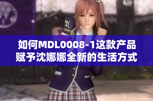 如何MDL0008-1这款产品赋予沈娜娜全新的生活方式与创意灵感