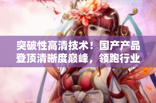 突破性高清技术！国产产品登顶清晰度巅峰，领跑行业潮流