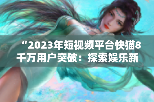 “2023年短视频平台快猫8千万用户突破：探索娱乐新时代”
