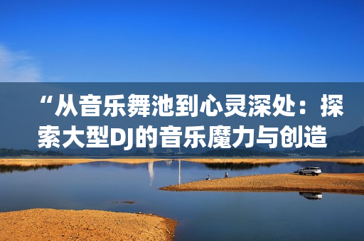 “从音乐舞池到心灵深处：探索大型DJ的音乐魔力与创造力”