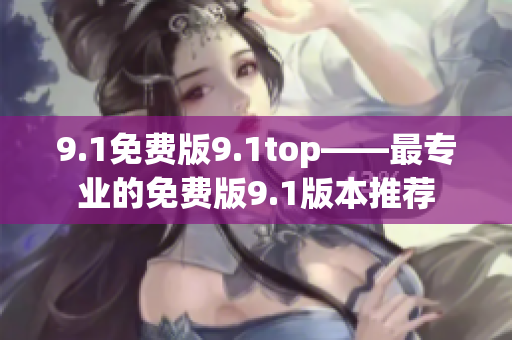 9.1免费版9.1top——最专业的免费版9.1版本推荐