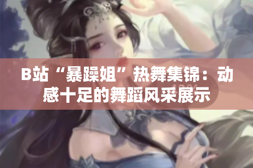 B站“暴躁姐”热舞集锦：动感十足的舞蹈风采展示