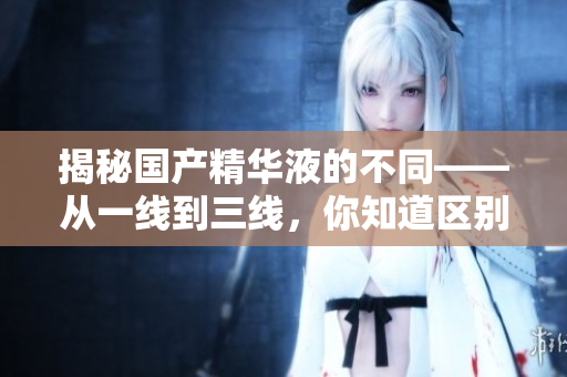 揭秘国产精华液的不同——从一线到三线，你知道区别在哪吗？