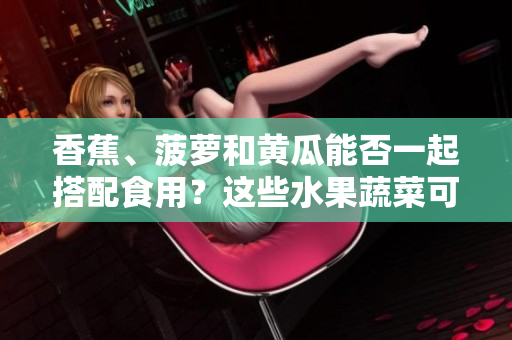 香蕉、菠萝和黄瓜能否一起搭配食用？这些水果蔬菜可以同时进食吗？