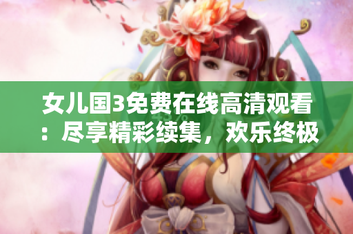 女儿国3免费在线高清观看：尽享精彩续集，欢乐终极战！