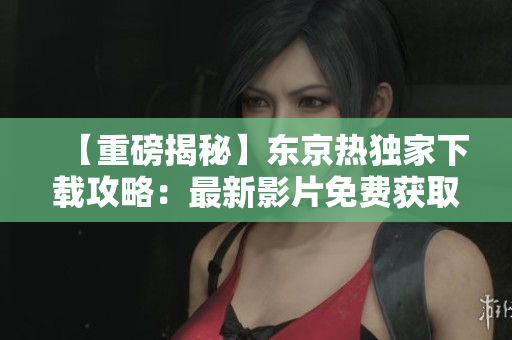 【重磅揭秘】东京热独家下载攻略：最新影片免费获取，精彩内容尽收囊中