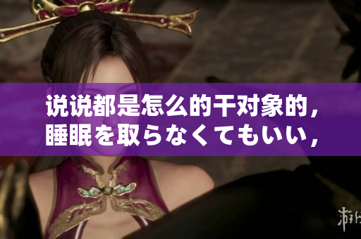 说说都是怎么的干对象的，睡眠を取らなくてもいい，睡觉抓着小鸡一晚上会怎样，睡过年纪最大的多少岁六十多，水润紧致销魂低吟古代，水润紧致销魂低吟29