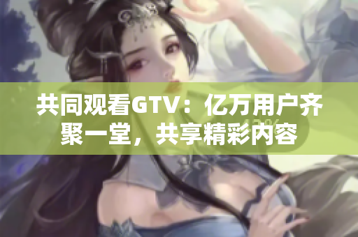 共同观看GTV：亿万用户齐聚一堂，共享精彩内容