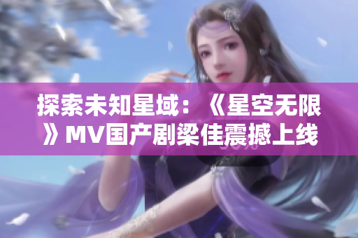 探索未知星域：《星空无限》MV国产剧梁佳震撼上线！