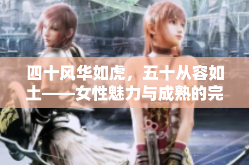 四十风华如虎，五十从容如土——女性魅力与成熟的完美蜕变