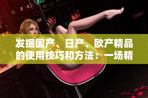 发掘国产、日产、欧产精品的使用技巧和方法：一场精品浪潮的指南