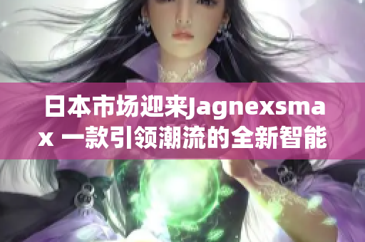 日本市场迎来Jagnexsmax 一款引领潮流的全新智能手机