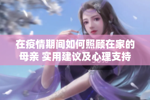 在疫情期间如何照顾在家的母亲 实用建议及心理支持