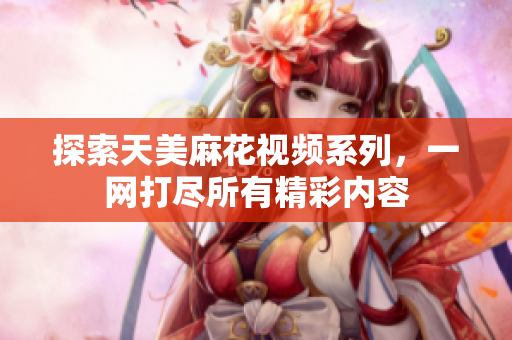 探索天美麻花视频系列，一网打尽所有精彩内容