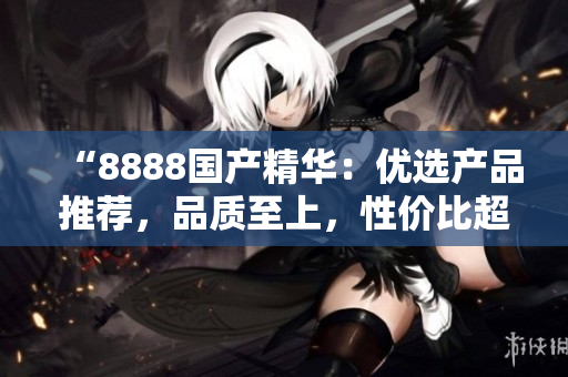 “8888国产精华：优选产品推荐，品质至上，性价比超高！”