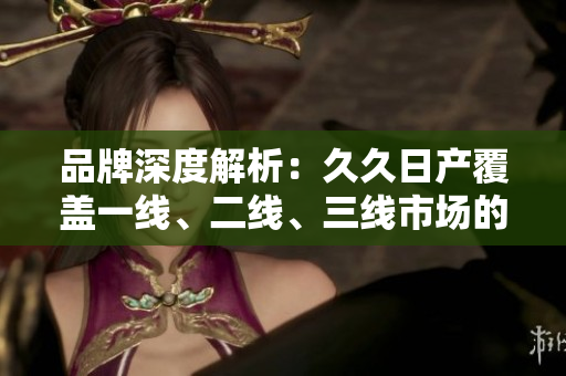 品牌深度解析：久久日产覆盖一线、二线、三线市场的秘密揭秘