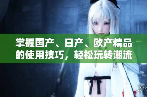 掌握国产、日产、欧产精品的使用技巧，轻松玩转潮流 trend