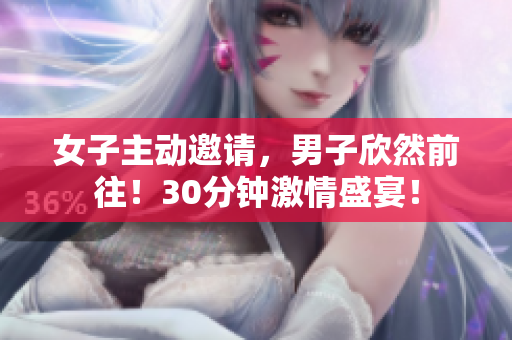 女子主动邀请，男子欣然前往！30分钟激情盛宴！