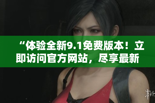 “体验全新9.1免费版本！立即访问官方网站，尽享最新功能！”