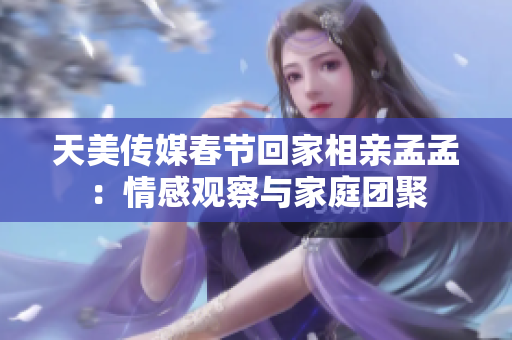 天美传媒春节回家相亲孟孟：情感观察与家庭团聚