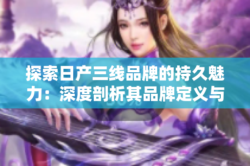 探索日产三线品牌的持久魅力：深度剖析其品牌定义与市场影响