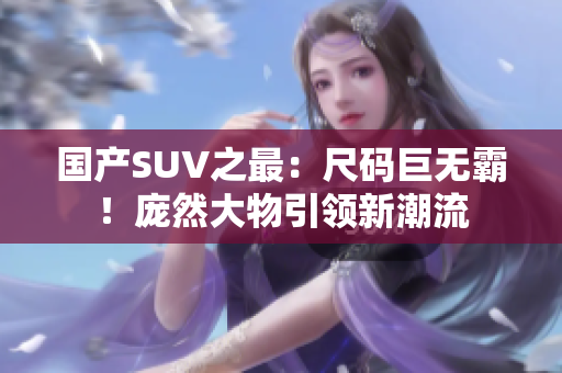 国产SUV之最：尺码巨无霸！庞然大物引领新潮流