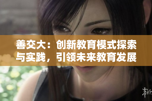 善交大：创新教育模式探索与实践，引领未来教育发展