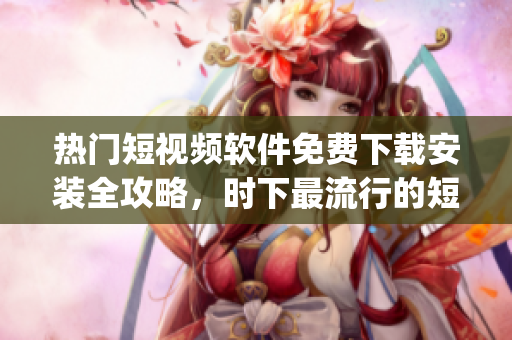 热门短视频软件免费下载安装全攻略，时下最流行的短视频app汇总