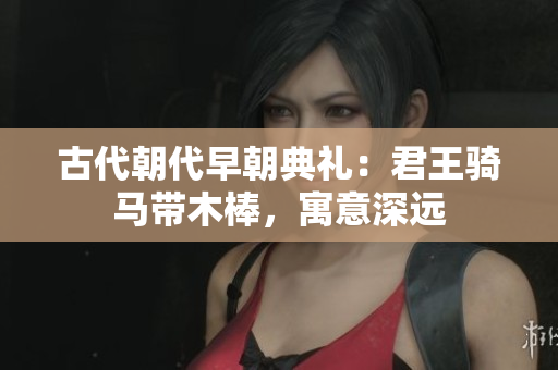 古代朝代早朝典礼：君王骑马带木棒，寓意深远